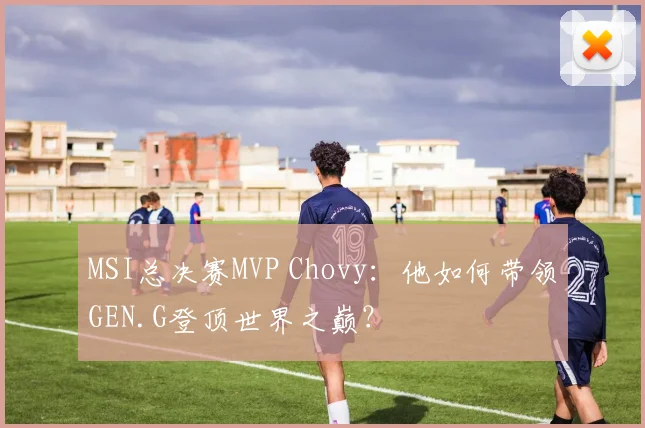 MSI总决赛MVP Chovy：他如何带领GEN.G登顶世界之巅？