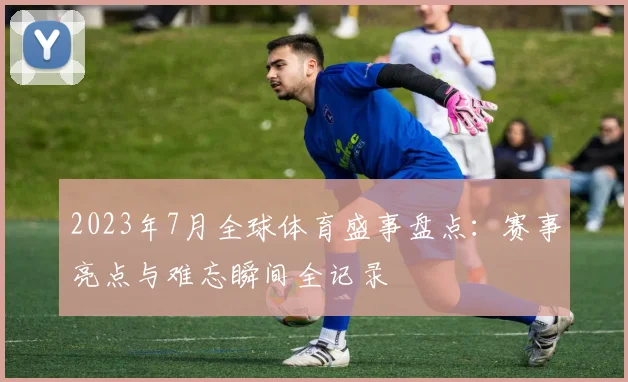 2023年7月全球体育盛事盘点：赛事亮点与难忘瞬间全记录