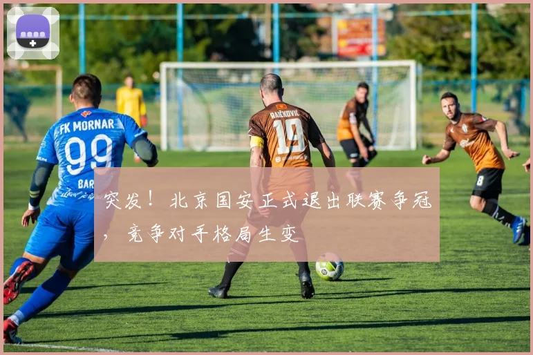 突发！北京国安正式退出联赛争冠，竞争对手格局生变
