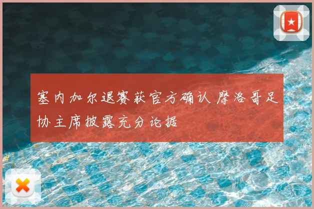 塞内加尔退赛获官方确认 摩洛哥足协主席披露充分论据