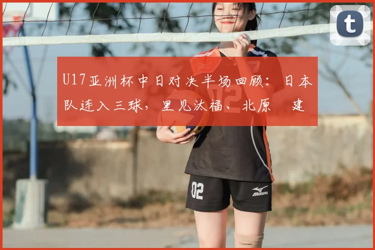 U17亚洲杯中日对决半场回顾:日本队连入三球,里见汰福、北原槙建功,中国0-3落后