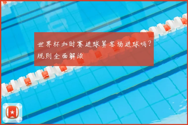 世界杯加时赛进球算客场进球吗？规则全面解读