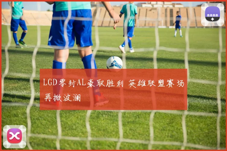 LGD零封AL豪取胜利 英雄联盟赛场再掀波澜