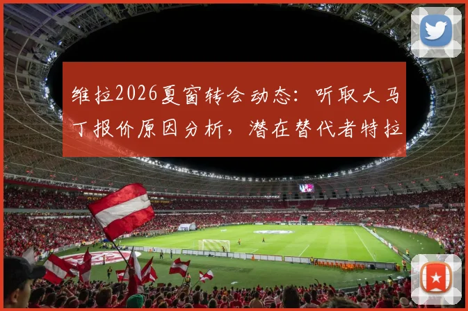 维拉2026夏窗转会动态：听取大马丁报价原因分析，潜在替代者特拉福德适配性探讨