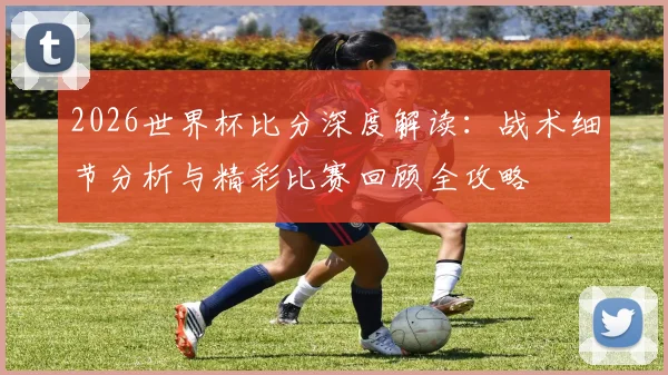 2026世界杯比分深度解读：战术细节分析与精彩比赛回顾全攻略