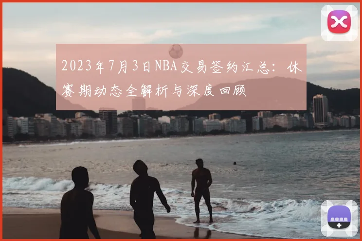 2023年7月3日NBA交易签约汇总:休赛期动态全解析与深度回顾